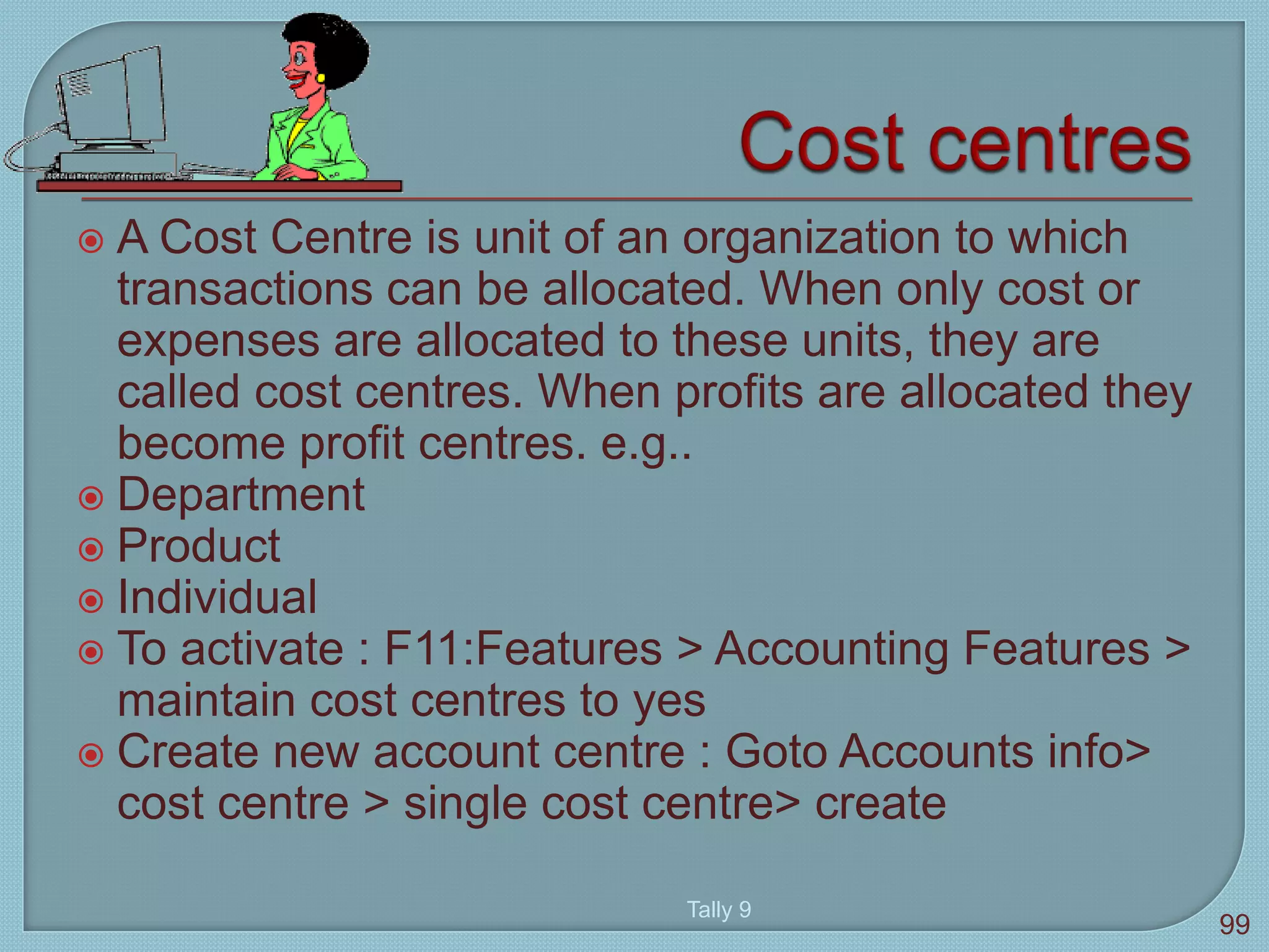  A Cost Centre is unit of an organization to which
transactions can be allocated. When only cost or
expenses are allocated to these units, they are
called cost centres. When profits are allocated they
become profit centres. e.g..
 Department
 Product
 Individual
 To activate : F11:Features > Accounting Features >
maintain cost centres to yes
 Create new account centre : Goto Accounts info>
cost centre > single cost centre> create
Tally 9
99
 