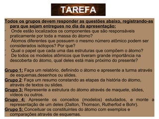 Todos os grupos devem responder as questões abaixo, registrando-as
para que sejam entregues no dia da apresentação:

Onde estão localizados os componentes que são responsáveis
praticamente por toda a massa do átomo?

Átomos diferentes que possuem o mesmo número atômico podem ser
considerados isótopos? Por que?

Qual o papel que cada uma das estruturas que compõem o átomo?

De todos os modelos atômicos que tiveram grande importância na
descoberta do átomo, qual deles está mais próximo do presente?
Grupo 1: Faça um relatório, definindo o átomo e apresente a turma através
de esquemas,desenhos ou slides.
Grupo 2: Faça um resumo constando as etapas da história do átomo,
através de textos ou slides.
Grupo 3: Represente a estrutura do átomo através de maquete, slides,
vídeos ou outros.
Grupo 4: Apresente os conceitos (modelos) estudados, e monte a
representação de um deles (Dalton, Thomson, Rutherfod e Bohr).
Grupo 5: Conceituar os constituintes do átomo com exemplos e
comparações através de esquemas.
TAREFA
 