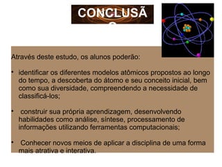 Através deste estudo, os alunos poderão:

identificar os diferentes modelos atômicos propostos ao longo
do tempo, a descoberta do átomo e seu conceito inicial, bem
como sua diversidade, compreendendo a necessidade de
classificá-los;

construir sua própria aprendizagem, desenvolvendo
habilidades como análise, síntese, processamento de
informações utilizando ferramentas computacionais;

Conhecer novos meios de aplicar a disciplina de uma forma
mais atrativa e interativa.
CONCLUSÃO
 