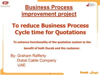 Business Process
      improvement project

To reduce Business Process
 Cycle time for Quotations
 To enhance functionality of the quotation system to the

        benefit of both Ducab and the customer.

By: Graham Rafferty
    Dubai Cable Company
    UAE

                          1
 