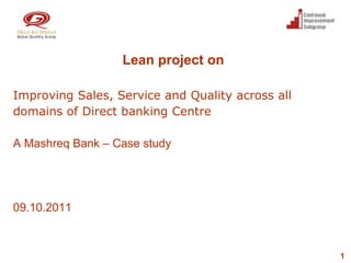 Lean project on

Improving Sales, Service and Quality across all
domains of Direct banking Centre

A Mashreq Bank – Case study




09.10.2011



                                                  1
 