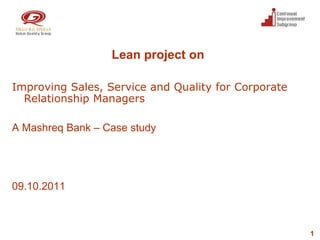 Lean project on

Improving Sales, Service and Quality for Corporate
  Relationship Managers

A Mashreq Bank – Case study




09.10.2011



                                                     1
 
