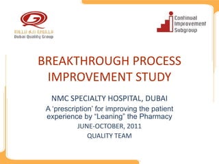 BREAKTHROUGH PROCESS 
 IMPROVEMENT STUDY
  NMC SPECIALTY HOSPITAL, DUBAI
 A ‘prescription’ for improving the patient
 experience by “Leaning” the Pharmacy
           JUNE‐OCTOBER, 2011
               QUALITY TEAM
 