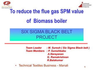 To reduce the flue gas SPM value
          of Biomass boiler
      SIX SIGMA BLACK BELT
             PROJECT

         Team Leader  : M. Suresh ( Six Sigma Black belt )
         Team Members : P. Sureshbabu
                       A.Narayanan
                       G. Ramakrishnan
                       R.Balakumar

  • Technical Textiles Business - Manali             1
 