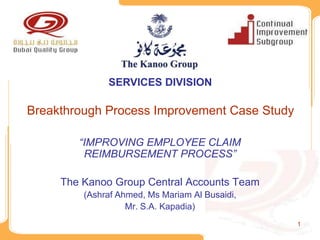 SERVICES DIVISION

Breakthrough Process Improvement Case Study

        “IMPROVING EMPLOYEE CLAIM
         REIMBURSEMENT PROCESS”

     The Kanoo Group Central Accounts Team
         (Ashraf Ahmed, Ms Mariam Al Busaidi,
                   Mr. S.A. Kapadia)
                                                1
 