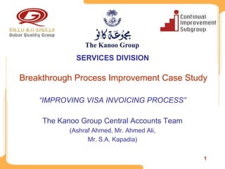 SERVICES DIVISION

Breakthrough Process Improvement Case Study

    “IMPROVING VISA INVOICING PROCESS”

     The Kanoo Group Central Accounts Team
            (Ashraf Ahmed, Mr. Ahmed Ali,
                  Mr. S.A. Kapadia)

                                             1
 