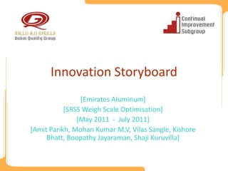 Innovation Storyboard
                [Emirates Aluminum]
           [SRSS Weigh Scale Optimisation]
               [May 2011 - July 2011]
[Amit Parikh, Mohan Kumar M.V, Vilas Sangle, Kishore
     Bhatt, Boopathy Jayaraman, Shaji Kuruvilla]
 