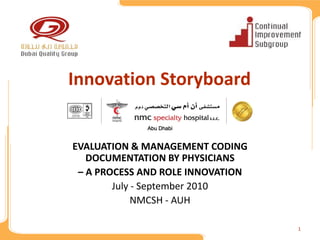 Innovation Storyboard

             Abu Dhabi


EVALUATION & MANAGEMENT CODING 
   DOCUMENTATION BY PHYSICIANS 
 – A PROCESS AND ROLE INNOVATION
        July ‐ September 2010
             NMCSH ‐ AUH

                                   1
 