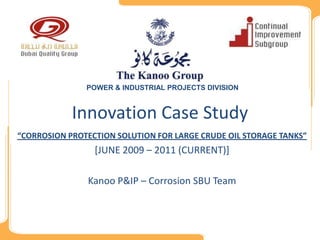 POWER & INDUSTRIAL PROJECTS DIVISION



            Innovation Case Study
“CORROSION PROTECTION SOLUTION FOR LARGE CRUDE OIL STORAGE TANKS”
                 [JUNE 2009 – 2011 (CURRENT)]

               Kanoo P&IP – Corrosion SBU Team
 