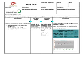 Quality Month: November 2011                    Kaizen No.                                                                   Page No.:

                                                     KAIZEN REPORT

Company logo                                Company Name                                   Department                                      Section/Process

                                            Dubai Electricity and Water Authority          SCADA Networks Department                       General/ Network Security and User Support




Improvement Title: Print Quota System

Category: [ ] Quality improvement [ ] Health & Safety [ ] Environment [ ] Productivity [      ] Office processes   [ ] Product design improvement                                                    [ ] Service improvement
                      Before Situation                                Root Cause                Improvement                                                                    After Situation
                                                                       Analysis                   Measures



The following phenomenon were observed in the Department:                                                              This system is helping us in Auditing, Tracking, and controlling
                                                                 Since there was no        After studying the case     printing done by the users.
   -   Excessive consumption of print medias (Papers,            monitoring and watch      we have found that there
       Cartridges, Toners)                                       over user printing,       is a need of an automated   Stopping users from uncontrolled and irresponsible printing.
   -   No watch and control on user printing.                    users in the department   system that can restrict
   -   Cost for user print operations was not in control.        were over utilizing the   and control the printing    Cost saving on print operations.
   -   No estimation on print media utilization.                 print medias.             done by users based on
                                                                                           Quotas.                                               Cost Saving Due to Print Quota System
                                                                                                                                                         D U R A T I O N
                                                                                           A sophisticated and                                                                                                                                             Total of
                                                                                           effective Print Quota                                                                             JAN to                     MAR to MAY                           Cost
                                                                                                                        For the Year                      JAN to
                                                                                           System has been                                                                                    MAY                       2011 (TOD)                          Saved
                                                                                                                            2009                         OCT 2010
                                                                                           introduced.                                                                                        2011
                                                                                                                                                                                                                              3048.12
                                                                                                                             6050.79                            7474.32                    3775.14                                                         20348.37



                                                                                                                                                              Cost saving for the period of: Feb-2009 to Feb-2010
                                                                                                                         900

                                                                                                                         800

                                                                                                                         700

                                                                                                                         600

                                                                                                                         500

                                                                                                                         400

                                                                                                                         300

                                                                                                                         200

                                                                                                                         100

                                                                                                                            0




                                                                                                                                                   il




                                                                                                                                                                     e




                                                                                                                                                                                                                                                       y
                                                                                                                                          ch




                                                                                                                                                                                        st




                                                                                                                                                                                                                                   er
                                                                                                                                                         ay




                                                                                                                                                                              ly




                                                                                                                                                                                                            er



                                                                                                                                                                                                                        r
                                                                                                                                  ry




                                                                                                                                                                                                                                                      ry
                                                                                                                                                                                                    r




                                                                                                                                                                                                                      be
                                                                                                                                                pr




                                                                                                                                                                                                be




                                                                                                                                                                                                                                             ar
                                                                                                                                                                   n


                                                                                                                                                                            Ju



                                                                                                                                                                                      u




                                                                                                                                                                                                          ob




                                                                                                                                                                                                                               b
                                                                                                                               ua




                                                                                                                                                                                                                                                   ua
                                                                                                                                        ar




                                                                                                                                                        M



                                                                                                                                                                 Ju
                                                                                                                                               A




                                                                                                                                                                                    ug




                                                                                                                                                                                                                                           nu
                                                                                                                                                                                                                              m
                                                                                                                                                                                                                    m
                                                                                                                                                                                               m
                                                                                                                                       M




                                                                                                                                                                                                         ct
                                                                                                                            br




                                                                                                                                                                                                                                                br
                                                                                                                                                                                                                               e
                                                                                                                                                                                                                  e
                                                                                                                                                                                                e
                                                                                                                                                                                   A




                                                                                                                                                                                                                                        Ja
                                                                                                                                                                                                                ov
                                                                                                                                                                                                        O




                                                                                                                                                                                                                            ec
                                                                                                                                                                                             pt
                                                                                                                         Fe




                                                                                                                                                                                                                                             Fe
                                                                                                                                                                                                                        D
                                                                                                                                                                                          Se




                                                                                                                                                                                                               N
 