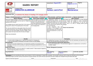 Quality Month:   August 2011                        Kaizen No.               Page No.:
                                                                                                                                                          Suggestion ID:10776
                                         KAIZEN REPORT
Company logo           Company Name                                                                   Department                                          Section/Process
                       EMIRATES ALUMINIUM                                                             Carbon, Lab & Port                                  Maintenance

Improvement Title:     To eliminate the chances of breaking of PC charging sockets

Category: [] Quality improvement [■ ] Health & Safety [ ] Environment [ ] Productivity [ ] Office processes                   [■] Product design improvement           [ ] Service improvement
                     Before Situation                               Root Cause Analysis                  Improvement Measures                                        After Situation
There was frequent damage of the Battery charging socket Fish bone diagram is attached as an          An engineering solution to the            This solution has    been implemented in all the Personal
of battery operated Personal Carriers used for transporting annexure. Root cause was found to         problem was proposed after carefully      Carriers parked     and charged in carbon maintenance
employees within the plant.                                  be due to the system deficiency          analysing the problem and root cause      workshop. After     the implementation for the last two
                                                             which was allowing vehicle movement      analysis. The solution was very simple,   months, there is    no cases of charging sockets getting
This breakage was also a safety hazard due to the chances of even if its plug is still connected to   but the idea was quite innovative and     damaged.
having electric shock at the exposed parts of the socket.    the charging socket.                     very much effective.
                                                                                                      A very inexpensive relay was
                                                                                                                                                (Please view attachments)
This issue was identified by many people during the process                                           introduced in the charging circuit,
of hazard notifications, tool box talks were deployed several                                         which would ensure that the socket is
times, but still the socket damage continued to happen. There                                         physically disconnected to drive the
was no system that would ensure that this does not happen.                                            vehicle.

(Please view attachments)




                                            Benefits:                                                                                              Participation
   1. No more socket breakage and so it improves the availability of charging point.                  For implementing this project there was participation from both maintenance and operation in CLP
   2. Electrical shock hazard is eliminated in the socket as there is no more damage.                 and also from the mobile vehicle maintenance section.
Standardization                                                                                       Horizontal Deployment Opportunities (Replication):
   Following the successful implementation in the maintenance workshop, the drawing has been             This has been implemented in 7 PCs and has been suggested for implementation in all the PCs in
   forwarded to the mobile vehicle workshop for updating the drawing and implementation in all PCs       the EMAL complex.
   across EMAL.
Single Point Lesson:                                                                                  Remark / Management Comments:
   Sometimes the solution can be very simple for a complex problem. It takes someone’s imagination
   to think through the problem to arrive at it.
                                                                                                      Sign
Copy Distribution:                                                                                    Date of Starting:             Date of Completion:                   Control No. (by DQG)
                                                                                                      19.07.2011                    31.08.2011

Declaration: We are submitting this Kaizen case voluntarily to DQG for participation in Kaizen Blitz competition. We are glad to authorize DQG to share this information with the Business
community at large to promote Continual Improvement and good practices. We confirm that the improvement has been initiated and completed during the Kaizen Blitz week.

Signed by Authorised signatory: _______________________Name:________________________________Designation:_____________________________________ Date: ____/____/________
 