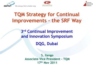 TQM Strategy for Continual
Improvements – the SRF Way

   3rd Continual Improvement
   and Innovation Symposium
           DQG, Dubai

               S. Ilango
    Associate Vice President - TQM
            17th Nov 2011
 