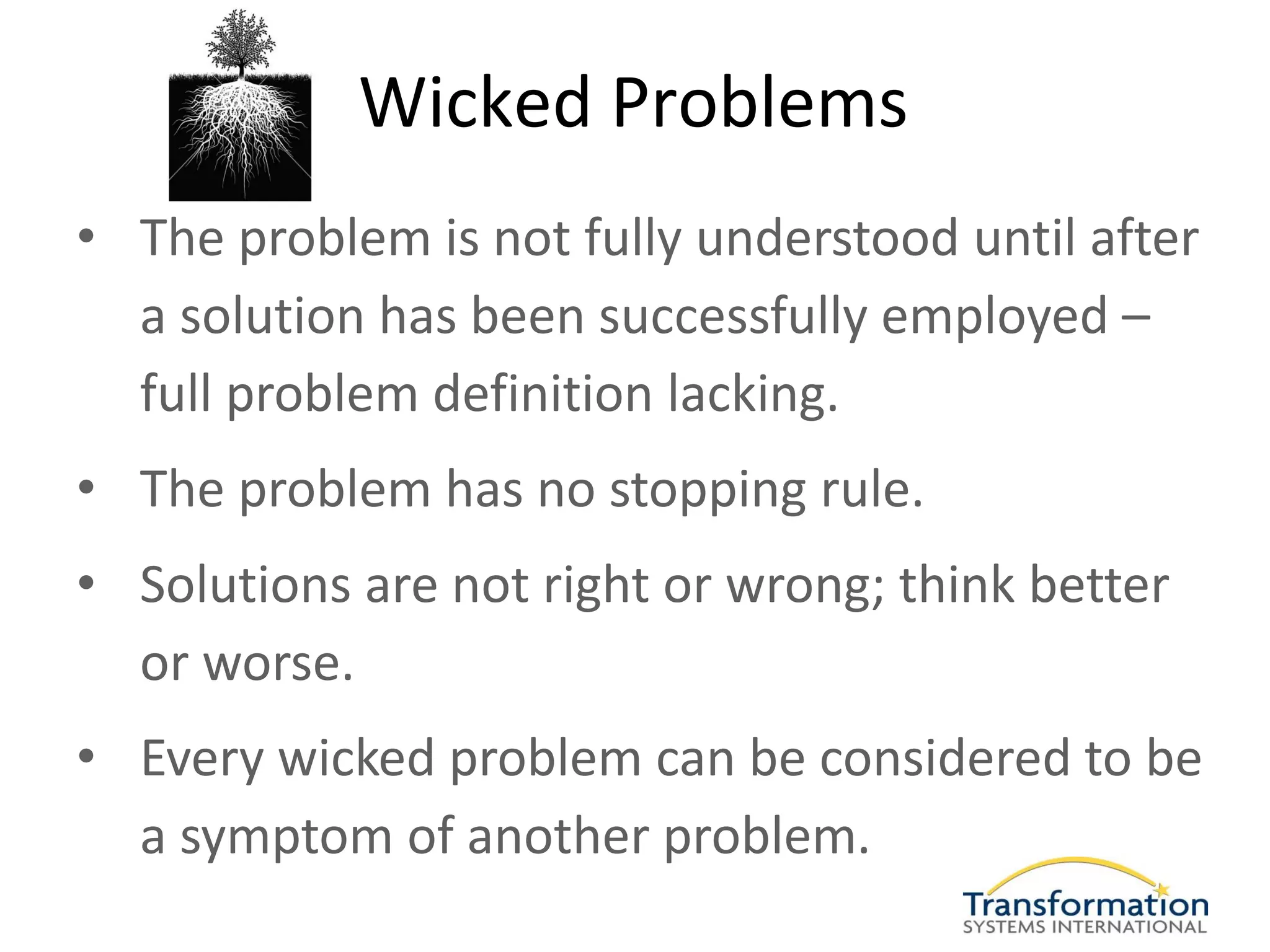 Wicked Problems
• The problem is not fully understood until after
  a solution has been successfully employed –
  full problem definition lacking.
• The problem has no stopping rule.
• Solutions are not right or wrong; think better
  or worse.
• Every wicked problem can be considered to be
  a symptom of another problem.
 