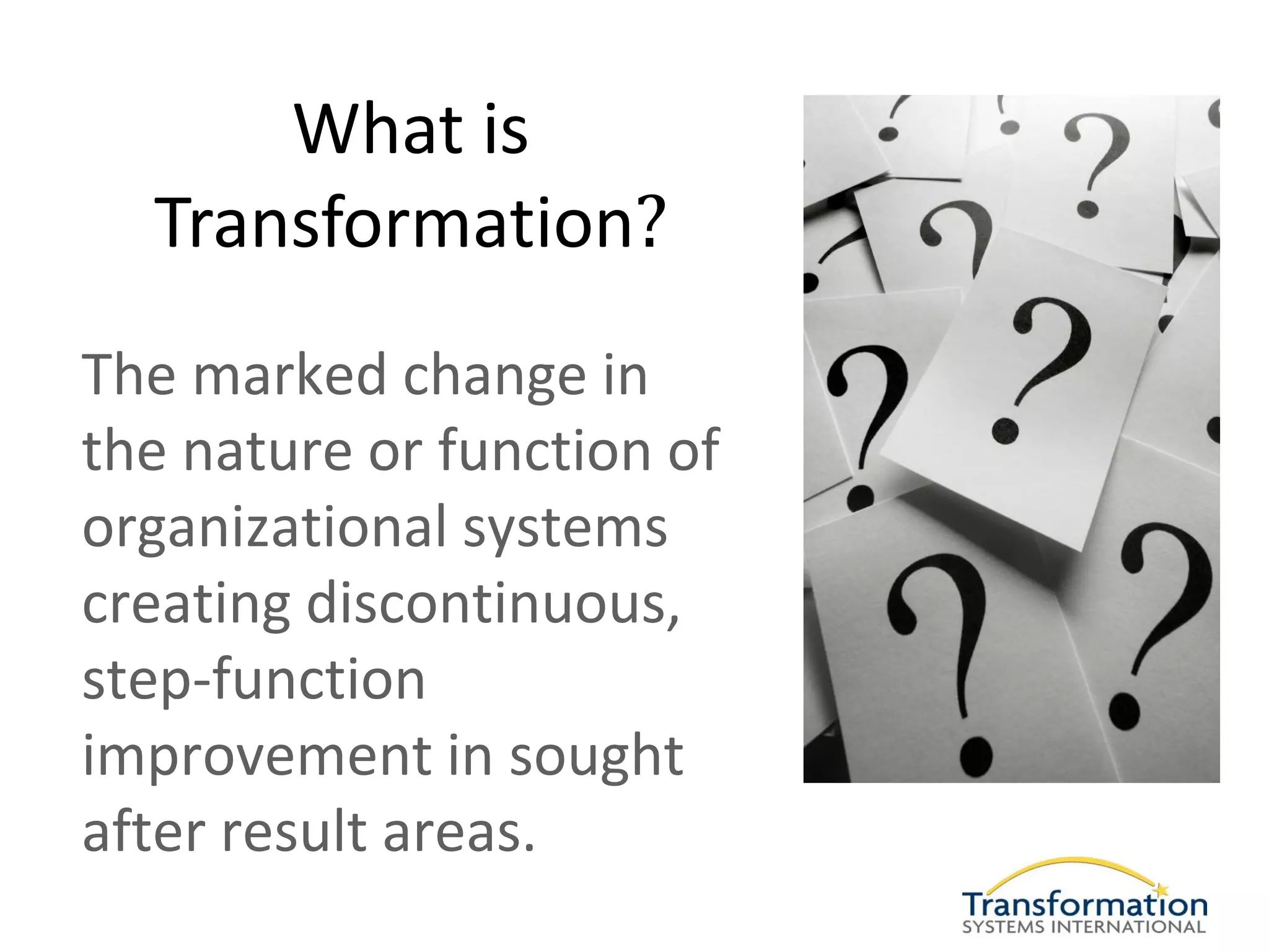 What is
  Transformation?
The marked change in
the nature or function of
organizational systems
creating discontinuous,
step-function
improvement in sought
after result areas.
 