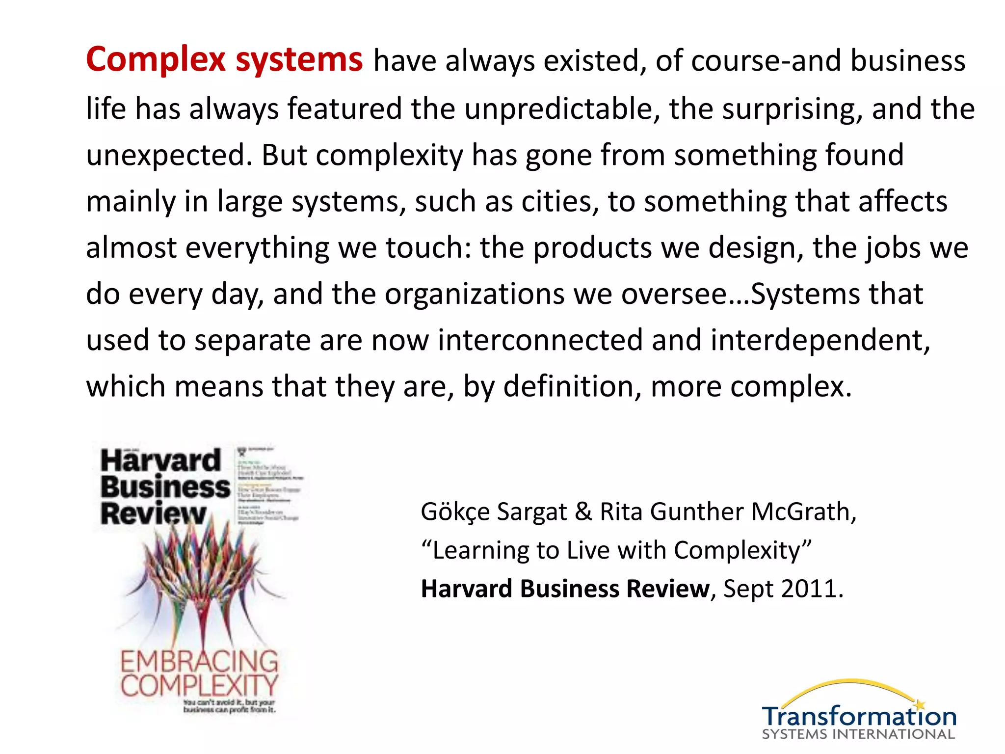 Complex systems have always existed, of course-and business
life has always featured the unpredictable, the surprising, and the
unexpected. But complexity has gone from something found
mainly in large systems, such as cities, to something that affects
almost everything we touch: the products we design, the jobs we
do every day, and the organizations we oversee…Systems that
used to separate are now interconnected and interdependent,
which means that they are, by definition, more complex.


                         Gökçe Sargat & Rita Gunther McGrath,
                         “Learning to Live with Complexity”
                         Harvard Business Review, Sept 2011.
 