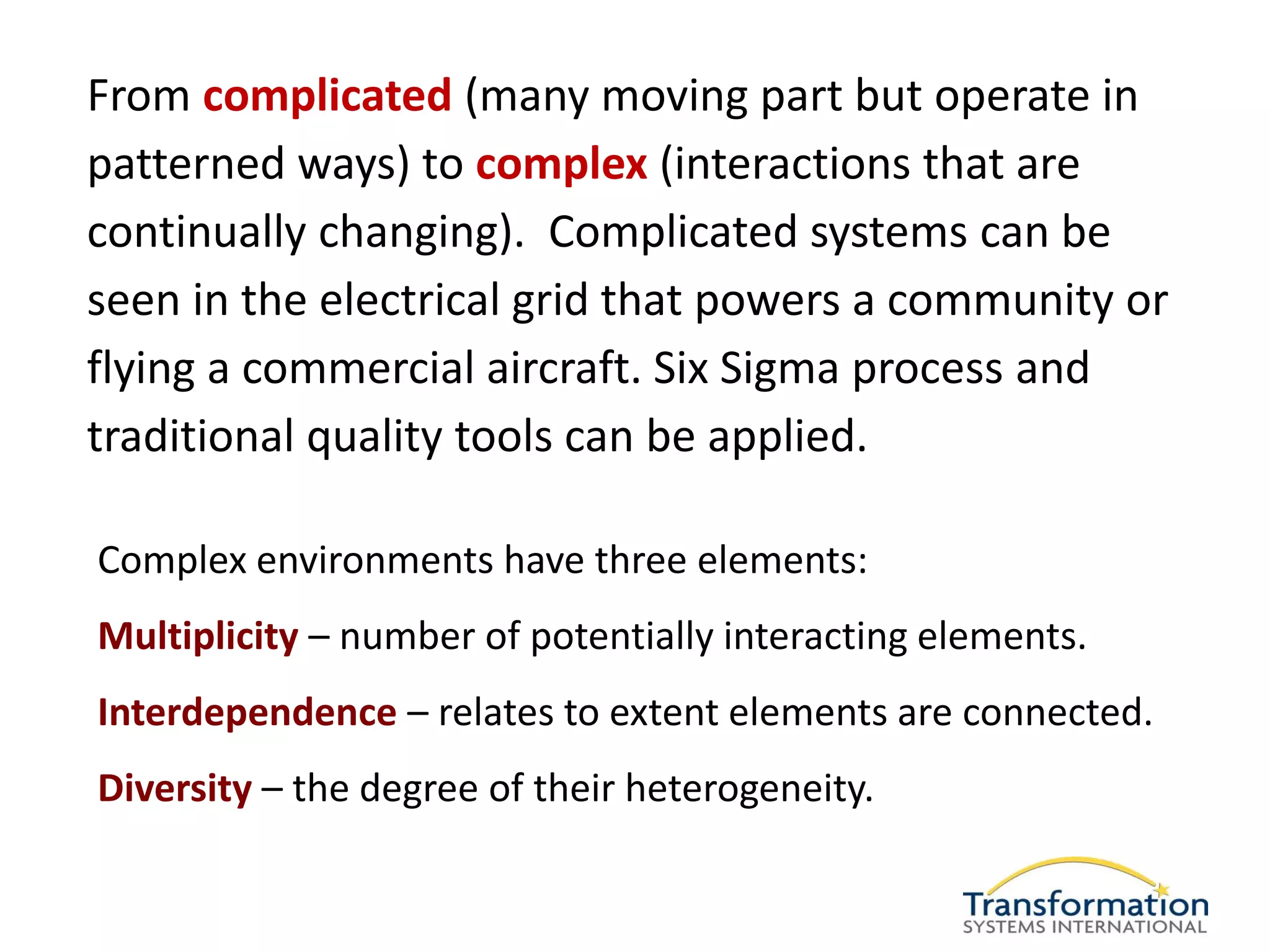 From complicated (many moving part but operate in
patterned ways) to complex (interactions that are
continually changing). Complicated systems can be
seen in the electrical grid that powers a community or
flying a commercial aircraft. Six Sigma process and
traditional quality tools can be applied.

Complex environments have three elements:
Multiplicity – number of potentially interacting elements.
Interdependence – relates to extent elements are connected.
Diversity – the degree of their heterogeneity.
 
