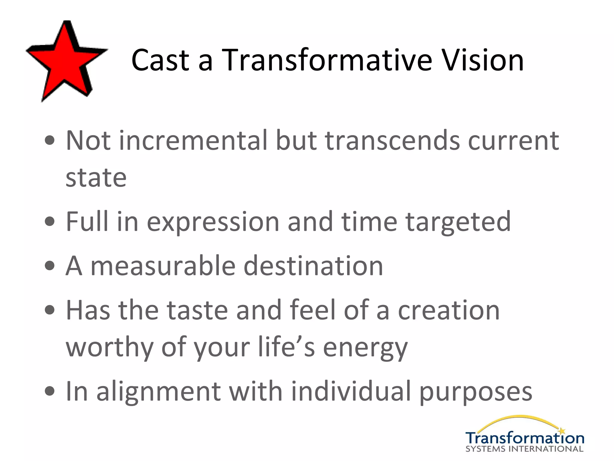 Cast a Transformative Vision

• Not incremental but transcends current
  state
• Full in expression and time targeted
• A measurable destination
• Has the taste and feel of a creation
  worthy of your life’s energy
• In alignment with individual purposes
 