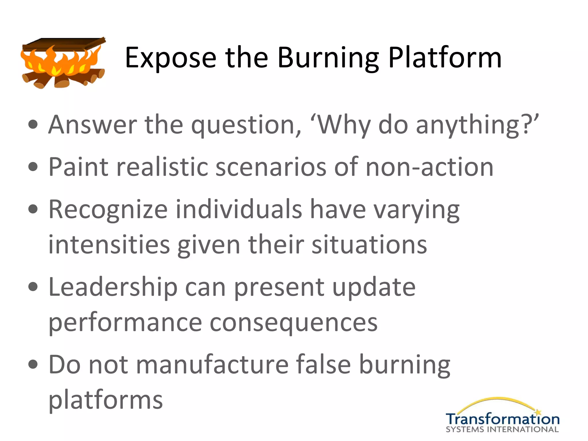 Expose the Burning Platform

• Answer the question, ‘Why do anything?’
• Paint realistic scenarios of non-action
• Recognize individuals have varying
  intensities given their situations
• Leadership can present update
  performance consequences
• Do not manufacture false burning
  platforms
 