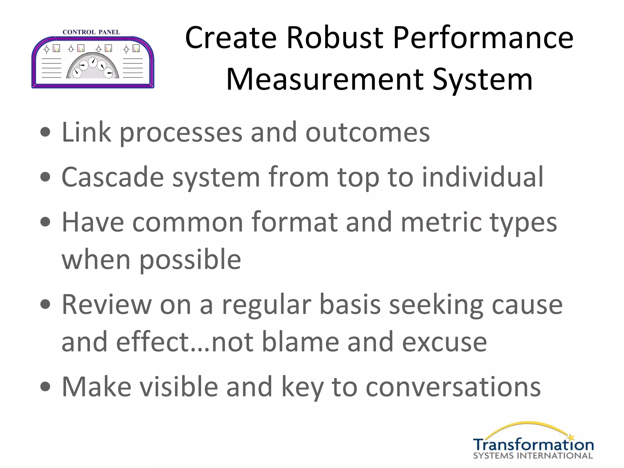 Create Robust Performance
              Measurement System
• Link processes and outcomes
• Cascade system from top to individual
• Have common format and metric types
  when possible
• Review on a regular basis seeking cause
  and effect…not blame and excuse
• Make visible and key to conversations
 