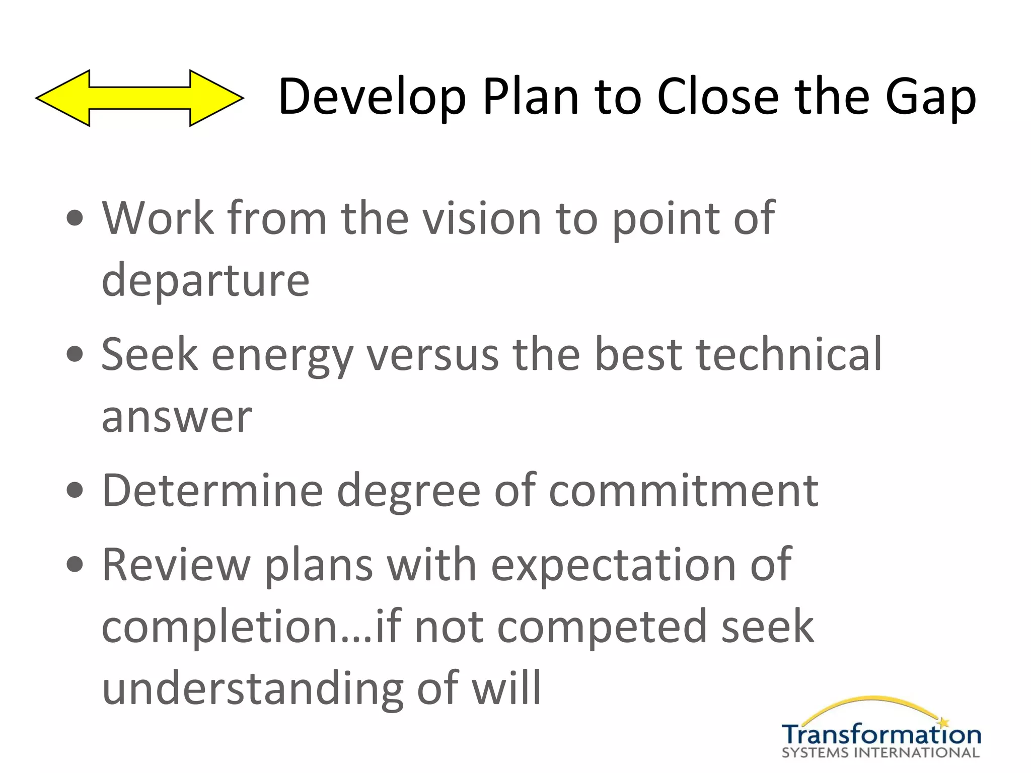 Develop Plan to Close the Gap

• Work from the vision to point of
  departure
• Seek energy versus the best technical
  answer
• Determine degree of commitment
• Review plans with expectation of
  completion…if not competed seek
  understanding of will
 