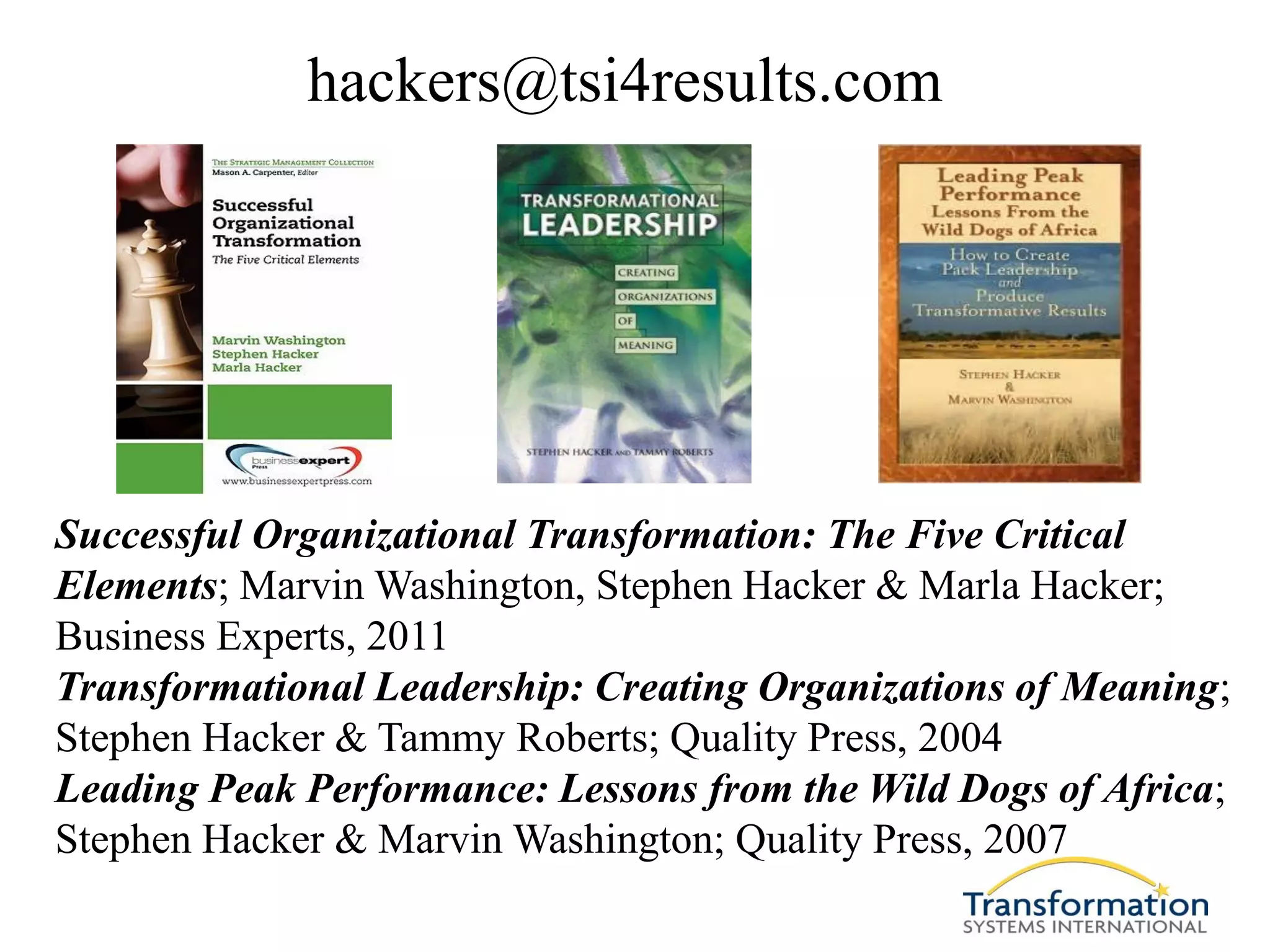 hackers@tsi4results.com




Successful Organizational Transformation: The Five Critical
Elements; Marvin Washington, Stephen Hacker & Marla Hacker;
Business Experts, 2011
Transformational Leadership: Creating Organizations of Meaning;
Stephen Hacker & Tammy Roberts; Quality Press, 2004
Leading Peak Performance: Lessons from the Wild Dogs of Africa;
Stephen Hacker & Marvin Washington; Quality Press, 2007
 