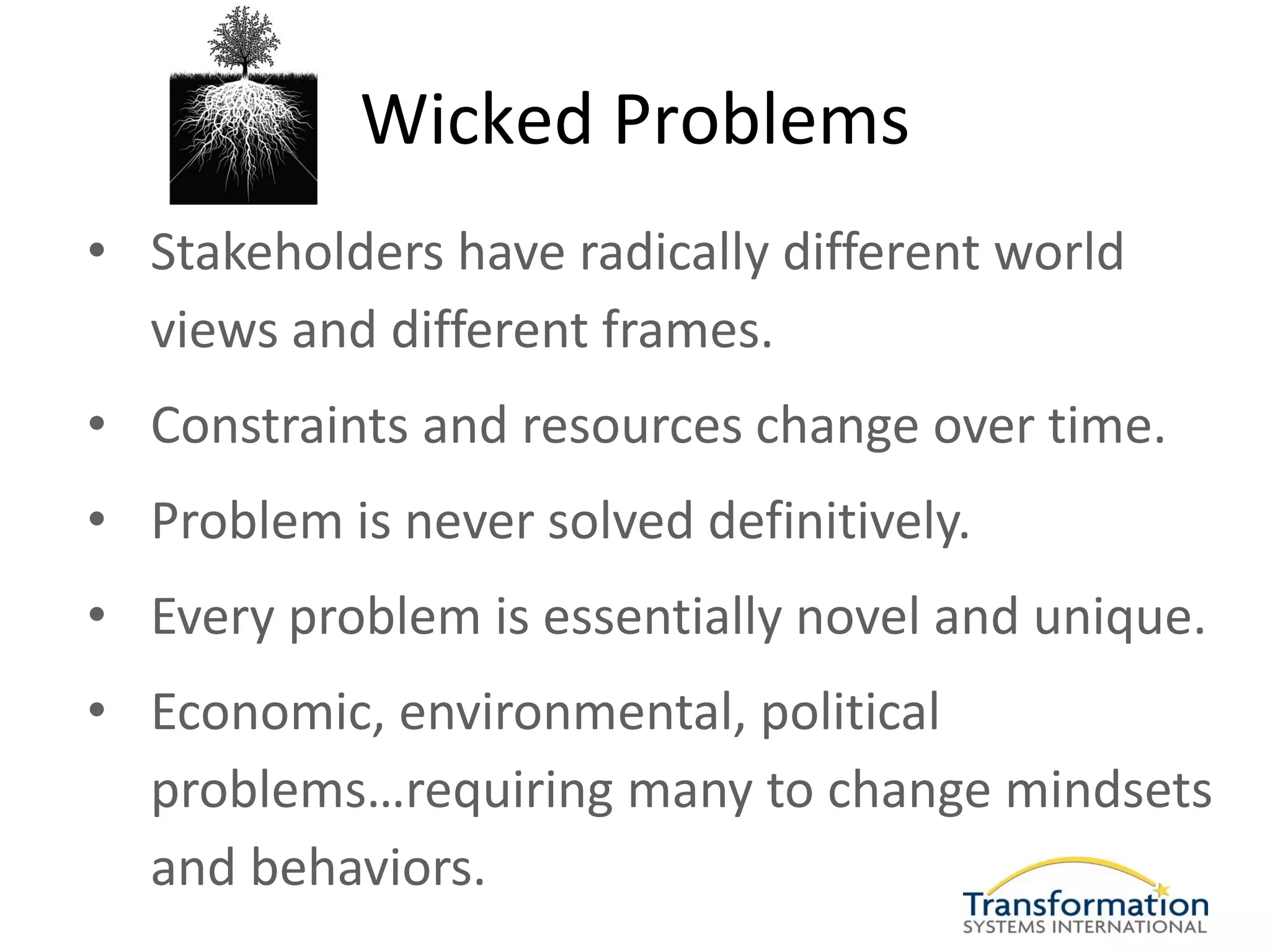 Wicked Problems
• Stakeholders have radically different world
  views and different frames.
• Constraints and resources change over time.
• Problem is never solved definitively.
• Every problem is essentially novel and unique.
• Economic, environmental, political
  problems…requiring many to change mindsets
  and behaviors.
 