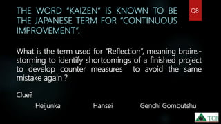 THE WORD “KAIZEN” IS KNOWN TO BE
THE JAPANESE TERM FOR “CONTINUOUS
IMPROVEMENT”.
What is the term used for “Reflection”, meaning brains-
storming to identify shortcomings of a finished project
to develop counter measures to avoid the same
mistake again ?
Clue?
Heijunka Hansei Genchi Gombutshu
Q8
 