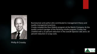 Phillip B Crossby
Businessman and author who contributed to management theory and
quality management practices.
Crosby initiated the Zero Defects program at the Martin Company. As the
quality control manager of the Pershing missile program, Crosby was
credited with a 25 percent reduction in the overall rejection rate and a 30
percent reduction in scrap costs.
 