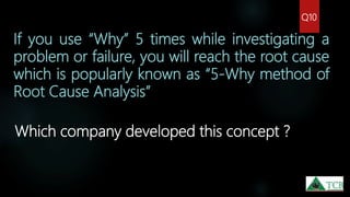 If you use “Why” 5 times while investigating a
problem or failure, you will reach the root cause
which is popularly known as “5-Why method of
Root Cause Analysis”
Which company developed this concept ?
Q10
 