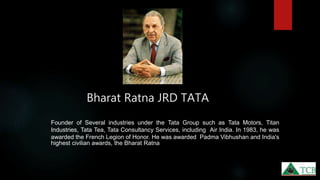 Bharat Ratna JRD TATA
Founder of Several industries under the Tata Group such as Tata Motors, Titan
Industries, Tata Tea, Tata Consultancy Services, including Air India. In 1983, he was
awarded the French Legion of Honor. He was awarded Padma Vibhushan and India's
highest civilian awards, the Bharat Ratna
 