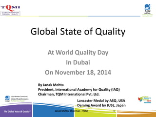 Global State of Quality 
At World Quality Day 
In Dubai 
On November 18, 2014 
By Janak Mehta 
President, International Academy for Quality (IAQ) 
Chairman, TQM International Pvt. Ltd. 
Lancaster Medal by ASQ, USA 
Deming Award by JUSE, Japan 
Janak Mehta, Chairman - TQMI 1 
 
