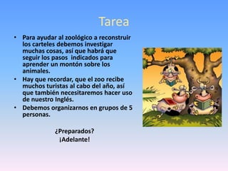 TareaPara ayudar al zoológico a reconstruir los carteles debemos investigar muchas cosas, así que habrá que seguir los pasos  indicados para aprender un montón sobre los animales. Hay que recordar, que el zoo recibe muchos turistas al cabo del año, así que también necesitaremos hacer uso de nuestro Inglés.Debemos organizarnos en grupos de 5 personas.¿Preparados?¡Adelante!