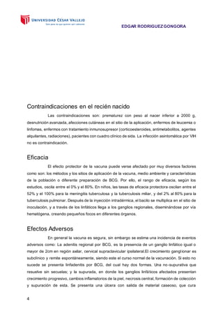 EDGAR RODRIGUEZGONGORA
4
Contraindicaciones en el recién nacido
Las contraindicaciones son: prematurez con peso al nacer inferior a 2000 g,
desnutrición avanzada, afecciones cutáneas en el sitio de la aplicación, enfermos de leucemia o
linfomas, enfermos con tratamiento inmunosupresor (corticoesteroides, antimetabolitos, agentes
alquilantes, radiaciones), pacientes con cuadro clínico de sida. La infección asintomática por VIH
no es contraindicación.
Eficacia
El efecto protector de la vacuna puede verse afectado por muy diversos factores
como son: los métodos y los sitios de aplicación de la vacuna, medio ambiente y características
de la población o diferente preparación de BCG. Por ello, el rango de eficacia, según los
estudios, oscila entre el 0% y el 80%. En niños, las tasas de eficacia protectora oscilan entre el
52% y el 100% para la meningitis tuberculosa y la tuberculosis miliar, y del 2% al 80% para la
tuberculosis pulmonar. Después de la inyección intradérmica, el bacilo se multiplica en el sitio de
inoculación, y a través de los linfáticos llega a los ganglios regionales, diseminándose por vía
hematógena, creando pequeños focos en diferentes órganos.
Efectos Adversos
En general la vacuna es segura, sin embargo se estima una incidencia de eventos
adversos como: La adenitis regional por BCG, es la presencia de un ganglio linfático igual o
mayor de 2cm en región axilar, cervical supraclavicular ipsilateral.El crecimiento ganglionar es
subclínico y remite espontáneamente, siendo este el curso normal de la vacunación. Si esto no
sucede se presenta linfadenitis por BCG, del cual hay dos formas. Una no-supurativa que
resuelve sin secuelas; y la supurada, en donde los ganglios linfáticos afectados presentan
crecimiento progresivo, cambios inflamatorios de la piel, necrosis central, formación de colección
y supuración de esta. Se presenta una úlcera con salida de material caseoso, que cura
 