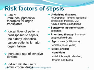 Risk factors of sepsis 
use of immunosuppressive therapies for organ transplants 
longer lives of patients 
predisposed to sepsis, 
theelderly, diabetics, 
cancer patients&major 
organfailure 
increased use of invasive devices 
indiscriminate use of antimicrobial drugs 
Underlying diseasesneutropenia, tumors, leukemia, cirrhosis of the liver, DM, AIDS,&chronic conditions 
Surgery or instrumentation: catheters 
Prior drug therapyImmuno- suppressive drugs 
Agemales (> 40 years), 
females(20-45 years) 
Miscellaneous 
conditions 
childbirth, septic abortion, 
trauma and burns 
9/17/2014 
12 
www.drjayeshpatidar.blogspot.com  