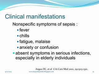 Clinical manifestations 
Nonspecific symptoms of sepsis : 
fever 
chills 
fatigue, malaise 
anxiety or confusion 
absent symptoms in serious infections, especially in elderly individuals 
Angus DC, et alCrit Care Med 2001, 29:1303-1310. 
9/17/2014 
25 
www.drjayeshpatidar.blogspot.com  