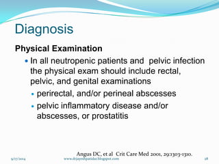 Diagnosis 
Physical Examination 
In all neutropenic patients and pelvic infection the physical exam should include rectal, pelvic, and genital examinations 
perirectal, and/or perineal abscesses 
pelvic inflammatory disease and/or abscesses, or prostatitis 
Angus DC, et alCrit Care Med 2001, 29:1303-1310. 
9/17/2014 
28 
www.drjayeshpatidar.blogspot.com  