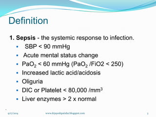 Definition 
1. Sepsis-the systemic response to infection. 
SBP < 90 mmHg 
Acute mental status change 
PaO2< 60 mmHg (PaO2/FiO2 < 250) 
Increased lactic acid/acidosis 
Oliguria 
DIC or Platelet < 80,000 /mm3 
Liver enzymes > 2 x normal 
. 
9/17/2014 
3 
www.drjayeshpatidar.blogspot.com  