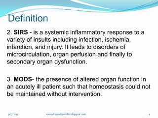 Definition 
2. SIRS-is a systemic inflammatory response to a variety of insults including infection, ischemia, infarction, and injury. It leads to disorders of microcirculation, organ perfusion and finally to secondary organ dysfunction. 
3.MODS-the presence of altered organ function in an acutely ill patient such that homeostasis could not be maintained without intervention. 
9/17/2014 
4 
www.drjayeshpatidar.blogspot.com  