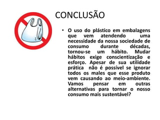 CONCLUSÃO
 • O uso do plástico em embalagens
   que vem atendendo             uma
   necessidade da nossa sociedade de
   consumo       durante     décadas,
   tornou-se um hábito. Mudar
   hábitos exige conscientização e
   esforço. Apesar de sua utilidade
   prática não é possível se ignorar
   todos os males que esse produto
   vem causando ao meio-ambiente.
   Vamos      pensar    em     outras
   alternativas para tornar o nosso
   consumo mais sustentável?
 