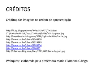 CRÉDITOS
Créditos das imagens na ordem de apresentação


http://4.bp.blogspot.com/-0Peu5tSuP7Y/Tm2sdvz-
1TI/AAAAAAAADdE/3otq12HOocQ/s400/plastic-globe.jpg
http://savetheplasticbag.com/STPB/UploadedFiles/turtle.jpg
http://www.sxc.hu/photo/1348778
http://www.sxc.hu/photo/1329889
http://www.sxc.hu/photo/1285834
http://www.sxc.hu/photo/866335
http://plasticos.blog.com/files/2011/06/plastic-bag-no.jpg



Webquest elaborada pela professora Maria Filomena C.Rego
 