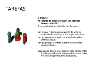 TAREFAS
          1- Debate
          As sacolas de plástico devem ser abolidas
              completamente?
          A turma deverá ser dividida em 3 grupos:

          Um grupo representará o ponto de vista da
            indústria de plásticos e dos supermercados.
          Um grupo representará o ponto de vista dos
            ambientalistas
          Um grupo representará o ponto de vista dos
            consumidores.

          Cada grupo deverá usar argumentos consistentes
             fundamentados nas informações encontradas
             nos links sugeridos para a pesquisa.
 