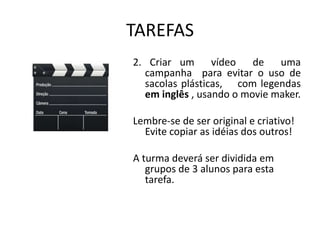 TAREFAS
2. Criar um      vídeo   de   uma
  campanha para evitar o uso de
  sacolas plásticas, com legendas
  em inglês , usando o movie maker.

Lembre-se de ser original e criativo!
  Evite copiar as idéias dos outros!

A turma deverá ser dividida em
   grupos de 3 alunos para esta
   tarefa.
 