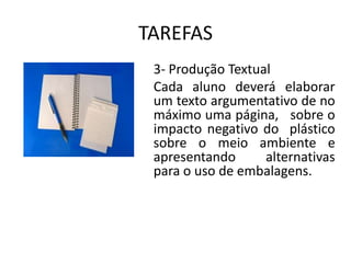TAREFAS
 3- Produção Textual
 Cada aluno deverá elaborar
 um texto argumentativo de no
 máximo uma página, sobre o
 impacto negativo do plástico
 sobre o meio ambiente e
 apresentando      alternativas
 para o uso de embalagens.
 