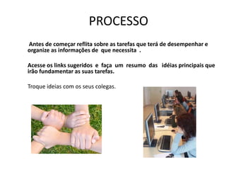 PROCESSO
Antes de começar reflita sobre as tarefas que terá de desempenhar e
organize as informações de que necessita .

Acesse os links sugeridos e faça um resumo das idéias principais que
irão fundamentar as suas tarefas.

Troque ideias com os seus colegas.
 
