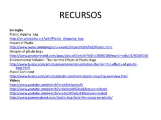 RECURSOS
Em Inglês
Plastic shpping bag
http://en.wikipedia.org/wiki/Plastic_shopping_bag
Impact of Plastic
http://www.iwma.com/programs-events/Impact%20of%20Plastic.html
Dangers of plastic bags
http://www.poconorecord.com/apps/pbcs.dll/article?AID=/20080506/multimedia02/80505016
Environmental Pollution: The Harmful Effects of Plastic Bags
http://www.buzzle.com/articles/environmental-pollution-the-harmful-effects-of-plastic-
    bags.html
Plastic Continent
http://www.buzzle.com/articles/plastic-continent-plastic-recycling-overview.html
Videos
http://www.youtube.com/watch?v=eeBuHqomufk
http://www.youtube.com/watch?v=XxNqzAHGXvs&feature=related
http://www.youtube.com/watch?v=y5y1W5xduiE&feature=related
http://www.gogreenstreet.com/plastic-bag-facts-the-scoop-on-plastic/
 