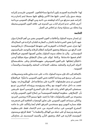 ‫إلتزامه‬ ‫ةمدى‬‫ى‬‫عل‬ ‫ة‬‫ي‬‫العموم‬ ‫ةالعون‬‫ة‬‫مساءل‬ ‫ة‬‫ا‬‫أساسه‬ ‫ة‬‫ن‬‫يكو‬ ‫ة‬‫ة‬‫العمودي‬ ‫ة‬‫ة‬‫فالمحاسب‬ ‫لهذا‬
‫ةدرجة‬‫ر‬‫إختبا‬ ‫ليتمة‬ ‫مسبقاة‬ ‫عليهاة‬ ‫وإطلعة‬ ‫الخيرة‬ ‫هذاة‬ ‫عليهاة‬ ‫أمضىة‬ ‫وأنة‬ ‫سبقة‬ ‫بوثيقةة‬
‫ةناحية‬‫ن‬‫م‬ ‫ة‬‫ي‬‫العموم‬ ‫ة‬‫ل‬‫الهيك‬ ‫ة‬‫ن‬‫وم‬ ‫ة‬‫ة‬‫ناحي‬ ‫ة‬‫ن‬‫م‬ ‫ة‬‫ه‬‫لوظيفت‬ ‫ة‬‫ه‬‫أدائ‬ ‫ة‬‫ن‬‫م‬ ‫ة‬‫ع‬‫سترف‬ ‫ة‬‫م‬‫بقي‬ ‫ة‬‫ه‬‫إلتزام‬
‫ةبمحيطه‬‫ي‬‫العموم‬ ‫ة‬‫ن‬‫العو‬ ‫ة‬‫ة‬‫علق‬ ‫ة‬‫ي‬‫ف‬ ‫ة‬‫ة‬‫المدون‬ ‫ة‬‫ن‬‫م‬ ‫ة‬‫ب‬‫البا‬ ‫ة‬‫م‬‫إحترا‬ ‫ة‬‫م‬‫عد‬ ‫ة‬‫ي‬‫بالتال‬ ‫ة‬‫ى‬‫أخر‬
. ‫العمل‬ ‫في‬ ‫إخلص‬ ‫ثم‬ ‫وحياد‬ ‫مساواة‬ ‫من‬ ‫يتخلله‬ ‫وما‬
‫الخاتمة‬
‫ةوإن‬‫ت‬‫النجازا‬ ‫ة‬‫م‬‫أه‬ ‫ة‬‫ن‬‫م‬ ‫ة‬‫ر‬‫يعتب‬ ‫ة‬‫ي‬‫العموم‬ ‫ة‬‫ن‬‫العو‬ ‫ة‬‫ت‬‫وأخلقيا‬ ‫ة‬‫ك‬‫السلو‬ ‫ة‬‫ة‬‫مدون‬ ‫ة‬‫ر‬‫إصدا‬ ‫ة‬‫ن‬‫إ‬
‫ةذلك‬‫ل‬‫المجا‬ ‫ة‬‫ي‬‫ف‬ ‫ة‬‫ة‬‫الرائد‬ ‫ة‬‫ن‬‫للبلدا‬ ‫ة‬‫ة‬‫المقارن‬ ‫ة‬‫ب‬‫بالتجار‬ ‫ة‬‫ا‬‫قياس‬ ‫ة‬‫ء‬‫الشي‬ ‫ة‬‫ض‬‫بع‬ ‫ة‬‫ا‬‫تأخر‬ ‫ة‬‫د‬‫شه‬
-‫ةالتونسية‬‫ة‬‫داري‬ ‫ةال‬‫ة‬‫المؤسس‬ ‫ة‬‫ا‬‫تشهده‬ ‫ة‬‫ي‬‫الت‬ ‫ة‬‫ة‬‫الجوهري‬ ‫ة‬‫ت‬‫الصلحا‬ ‫ة‬‫ن‬‫ضم‬ ‫ة‬‫ل‬‫تتنز‬ ‫ة‬‫ا‬‫أنه‬
‫ةالمستوى‬‫ى‬‫عل‬ ‫ة‬‫ه‬‫والتوجي‬ ‫ة‬‫ة‬‫للرقاب‬ ‫ة‬‫م‬‫كنظا‬ ‫ة‬‫ة‬‫الحوكم‬ ‫ة‬‫ق‬‫وتحقي‬ ‫ة‬‫ا‬‫مستواه‬ ‫ة‬‫ن‬‫م‬ ‫ة‬‫ع‬‫الرف‬ ‫ة‬‫د‬‫قص‬
,‫ةالقطاع‬‫ي‬‫ف‬ ‫ة‬‫ى‬‫القصو‬ ‫ة‬‫ا‬‫أهميته‬ ‫ة‬‫س‬‫يعك‬ ‫ة‬‫ك‬‫السلو‬ ‫ة‬‫ة‬‫مدون‬ ‫ة‬‫ه‬‫تتخلل‬ ‫ة‬‫ا‬‫م‬ ‫ة‬‫ن‬‫ول‬ ‫المؤسساتي‬
‫ةحتى‬‫و‬‫أ‬ ‫ة‬‫ا‬‫هيكلي‬ ‫ة‬‫ء‬‫سوا‬ ‫ة‬‫ق‬‫النطبا‬ ‫ة‬‫ل‬‫مجا‬ ‫ة‬‫ى‬‫عل‬ ‫ة‬‫د‬‫ليؤك‬ ‫كامل‬‫ة‬‫و‬ ‫شامل‬‫ة‬‫ء‬‫جا‬ ‫ة‬‫ا‬‫فنصه‬ ‫ة‬‫م‬‫العا‬
‫ةمصالح‬‫ف‬‫مختل‬ ‫وعلى‬ ‫ةالشامل‬‫ه‬‫مفهوم‬ ‫ةفي‬‫ي‬‫العموم‬ ‫ة‬‫ن‬‫العو‬ ‫ة‬‫ى‬‫عل‬ ‫إنطباقها‬ ‫ةأي‬‫ا‬‫داخلي‬
‫والمؤسساتةوالمنشأت‬ ‫المحليةة‬ ‫الجماعاتة‬ ‫بمختلفة‬ ‫والمحليةة‬ ‫المركزيةة‬ ‫الدولةة‬
. ‫العمومية‬
‫ةهادف‬‫ي‬‫وتمش‬ ‫ة‬‫ة‬‫هام‬ ‫ة‬‫ر‬‫محاو‬ ‫ة‬‫ة‬‫عد‬ ‫ة‬‫ى‬‫عل‬ ‫ة‬‫ت‬‫جاء‬ ‫ة‬‫ك‬‫السلو‬ ‫ة‬‫ة‬‫مدون‬ ‫ة‬‫ن‬‫فإ‬ ‫ة‬‫ك‬‫ذل‬ ‫ة‬‫ى‬‫إل‬ ‫ة‬‫ة‬‫بالضاف‬
‫ةالقطاع‬‫ي‬‫ف‬ ‫ةأول‬‫ه‬‫بذات‬ ‫ة‬‫ي‬‫العموم‬ ‫ة‬‫ن‬‫العو‬ ‫ة‬‫ص‬‫تخ‬ ‫ة‬‫ة‬‫أخلقي‬ ‫ة‬‫ئ‬‫ومباد‬ ‫ة‬‫م‬‫قي‬ ‫ة‬‫خ‬‫ترسي‬ ‫ة‬‫ى‬‫إل‬ ‫ة‬‫ى‬‫يسع‬
‫ةما‬‫و‬‫وه‬ ‫ةوخارجه‬‫ل‬‫الهيك‬ ‫ةداخل‬‫ه‬‫نشاطات‬ ‫ة‬‫ى‬‫عل‬ ‫ة‬‫ة‬‫الخير‬ ‫ةلهاته‬‫ه‬‫تطبيق‬ ‫ة‬‫ى‬‫مد‬ ‫ة‬‫م‬‫ث‬ ‫ة‬‫ي‬‫العموم‬
‫ثمةمع‬ ‫المباشرينة‬ ‫ورؤسائهة‬ ‫ومرؤوسيهة‬ ‫زملئهة‬ ‫معة‬ ‫المهنيةة‬ ‫حياتهة‬ ‫داخلة‬ ‫بهة‬ ‫نقصدة‬
‫ةيقين‬‫ى‬‫عل‬ ‫ة‬‫ح‬‫أصب‬ ‫ة‬‫ي‬‫التونس‬ ‫ة‬‫ع‬‫المشر‬ ‫ة‬‫ن‬‫فإ‬ ‫ة‬‫ك‬‫ذل‬ ‫ة‬‫ى‬‫عل‬ ‫ة‬‫ة‬‫زياد‬ ‫ة‬‫م‬‫العا‬ ‫ة‬‫ق‬‫المرف‬ ‫ة‬‫ي‬‫مستعمل‬
‫وإلزامه‬ ‫العمومي‬ ‫العون‬ ‫إصلح‬ ‫من‬ ‫ةيبدأ‬‫ة‬‫العمومي‬ ‫ة‬‫ة‬‫الوظيف‬ ‫ة‬‫ة‬‫منظوم‬ ‫ةفي‬‫ح‬‫الصل‬ ‫بأن‬
‫المردود‬ ‫ويتحسن‬ ‫الداء‬ ‫سينمو‬ ‫عليها‬ ‫إعتمد‬ ‫ما‬ ‫فإذا‬ ‫والسلوكيات‬ ‫القيم‬ ‫من‬ ‫بمجموعة‬
‫ةتعترضه‬‫د‬‫ق‬ ‫ة‬‫ي‬‫الت‬ ‫ة‬‫ة‬‫الخلفي‬ ‫ة‬‫ت‬‫الوضعيا‬ ‫ة‬‫ز‬‫تجاو‬ ‫ة‬‫ى‬‫عل‬ ‫ة‬‫ي‬‫العموم‬ ‫ة‬‫ن‬‫العو‬ ‫ة‬‫د‬‫سيساع‬ ‫ة‬‫ي‬‫وبالتال‬
‫ةبه‬‫ء‬‫جا‬ ‫ة‬‫ا‬‫م‬ ‫ة‬‫ى‬‫عل‬ ‫ة‬‫د‬‫وكتأكي‬ ‫ة‬‫ا‬‫أيض‬ ‫ة‬‫م‬‫العا‬ ‫ة‬‫ق‬‫المرف‬ ‫ة‬‫ي‬‫مستخدم‬ ‫ة‬‫ع‬‫وم‬ ‫ة‬‫ي‬‫المهن‬ ‫ة‬‫ه‬‫مسار‬ ‫ة‬‫ة‬‫طيل‬
‫منظومة‬‫علىة‬ ‫فقطة‬ ‫العتمادة‬ ‫عدمة‬ ‫منة‬ ‫المدونةة‬ ‫ديباجةة‬ ‫فية‬ ‫التونسية‬ ‫المشرعة‬
‫ة‬‫ت‬‫والتنظيما‬ ‫ة‬‫ل‬‫الهياك‬ ‫ة‬‫ن‬‫م‬ ‫ة‬‫ة‬‫جمل‬ ‫ة‬‫ى‬‫عل‬ ‫ة‬‫و‬‫أ‬ ‫ة‬‫ة‬‫وترتيبي‬ ‫ة‬‫ة‬‫تشريعي‬134
‫ةمستوى‬‫ن‬‫م‬ ‫ة‬‫ع‬‫للرف‬ ‫ة‬‫ط‬‫فق‬
‫يحتاجةإلى‬ ‫بلة‬ ‫المستديمةة‬ ‫والتنميةة‬ ‫التأزرة‬ ‫وتحقيقة‬ ‫البلدة‬ ‫فية‬ ‫الداريةة‬ ‫المؤسسةة‬
134‫سابق‬ ‫مصدر‬
111
 