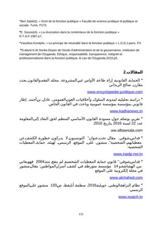 *Ben Salah)t(. » Droit de la fonction publique « Faculté de science juridique et politique et
sociale. Tunis. P173.
*E. Soussi)A(. » La révocation dans le contentieux de la fonction publique «
R.T.A.P.1987.p7.
*Vassilios.Kondylis, » Le principe de neutralité dans la fonction publique « L.G.D.J.paris. P3
*D.david K.W.Sonko.Doyen de l’école d’administration et de la gouvernance, institution de
management de l’Ouganda. Ethique, responsabilité, transparence, intégrité et
professionnalisme dans la fonction publique, le cas de l’Ouganda.2010.p5.
2 ‫المقالت‬
*, ,‫بحث‬ ‫ةوالقانون‬‫ه‬‫الفق‬ ‫ة‬‫ة‬‫مجل‬ ‫ةالمشروعة‬‫ر‬‫غي‬ ‫ة‬‫ر‬‫الوام‬ ‫ة‬‫ة‬‫طاع‬ ‫ة‬‫ء‬‫إزا‬ ‫ة‬‫ة‬‫القانوني‬ ‫ة‬‫ة‬‫الحماي‬
,‫الزيداني‬ ‫صالح‬ ‫مقارن‬
www.encyclopedie-juridique.com
*, ,‫إطار‬ ‫ةأحمد‬‫ن‬‫ب‬ ‫ة‬‫ل‬‫عاد‬ ‫ةالعمومي‬‫ن‬‫العو‬ ‫ة‬‫ت‬‫وأخلقيا‬ ‫ة‬‫ك‬‫السلو‬ ‫ة‬‫ة‬‫لمدون‬ ‫ة‬‫ة‬‫تحليلي‬ ‫ة‬‫ة‬‫دراس‬
.‫الخاص‬ ‫القانون‬ ‫في‬ ‫وباحث‬ ‫عمومية‬ ‫بمؤسسة‬ ‫بمؤسسة‬ ‫قانوني‬
www.kadhanews.tn
*‫ةالمعلومة‬‫ى‬‫إل‬ ‫ة‬‫ذ‬‫النفا‬ ‫ة‬‫ق‬‫لح‬ ‫ة‬‫م‬‫المنظ‬ ‫ة‬‫ي‬‫الساس‬ ‫ة‬‫ن‬‫القانو‬ ‫ة‬‫ة‬‫مسود‬ ‫ة‬‫ل‬‫حو‬ ‫ة‬‫ة‬‫بوصل‬ ‫ة‬‫ر‬‫تقري‬
‫عدد‬22‫لسنة‬2016‫بتاريخ‬2016.
ww.albawsala.com
*" ,‫ةعن‬‫ف‬‫الكش‬ ‫ة‬‫ة‬‫خطور‬ ‫ة‬‫ن‬‫يدركو‬ ‫ل‬ ‫التونسيونة‬ ‫تحتةعنوان‬ ‫ة‬‫ل‬‫مقا‬ ‫ةشوقي‬‫س‬‫قدا‬
,"‫المعطيات‬ ‫حمايةة‬ ‫لهيئةة‬ ‫الرسمية‬ ‫الموقعة‬ ‫علىة‬ ‫منشورة‬ ‫الشخصية‬ ‫معطياتهمة‬
:‫الشخصية‬
www.inpdp.net.tn
*":‫منذة‬ ‫ة‬‫ح‬‫ينق‬ ‫ة‬‫م‬‫ل‬ ‫ة‬‫ة‬‫الشخصي‬ ‫ة‬‫ت‬‫المعطيا‬ ‫ة‬‫ة‬‫حماي‬ ‫ة‬‫ن‬‫قانو‬ ‫ةشوقي‬‫س‬‫قدا‬2004‫ةيعاني‬‫و‬‫فه‬
‫ةو‬‫ة‬‫الهشاش‬ ‫ة‬‫ن‬‫م‬14:‫ةمنشور‬‫ل‬‫مقا‬ ‫ةالمواطنين‬‫ر‬‫أسرا‬ ‫ة‬‫ف‬‫كش‬ ‫ة‬‫ي‬‫ف‬ ‫ة‬‫ة‬‫متورط‬ ‫ة‬‫ة‬‫مؤسس‬
‫الموقع‬ ‫على‬ ‫إلكترونية‬ ‫مجلة‬ ‫في‬
www.alchahed.com
*.‫ة‬‫ة‬‫جويلي‬ ‫ةالوطني‬‫ة‬‫النزاه‬ ‫ة‬‫م‬‫نظا‬2016, ,‫ة‬‫ص‬ ‫ةيقظ‬‫ا‬‫أن‬ ‫ة‬‫ة‬‫منظم‬120‫ةالموقع‬‫ى‬‫عل‬ ‫ة‬‫ر‬‫منشو‬
:‫الرسمي‬
www.iwatch.tn
115
 