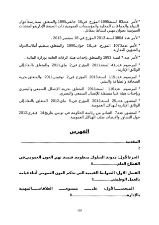 *‫ة‬‫د‬‫عد‬ ‫المر‬83‫ة‬‫ة‬‫لسن‬1995‫ة‬‫ي‬‫ف‬ ‫المؤرخ‬16‫ة‬‫ي‬‫جانف‬1995‫ةأعوان‬‫ة‬‫بممارس‬ ‫والمتعلق‬
‫ةوالمنشأت‬‫ة‬‫الداري‬ ‫ة‬‫ة‬‫الصبغ‬ ‫ة‬‫ت‬‫ذا‬ ‫ة‬‫ة‬‫العمومي‬ ‫ة‬‫ت‬‫والمؤسسا‬ ‫ة‬‫ة‬‫المحلي‬ ‫ة‬‫ت‬‫والجماعا‬ ‫ة‬‫ة‬‫الدول‬
. ‫بمقابل‬ ‫لنشاط‬ ‫مهني‬ ‫بعنوان‬ ‫العمومية‬
*‫عدد‬ ‫المر‬3804‫لسنة‬2013‫في‬ ‫المؤرخ‬18‫سبتمبر‬2013.
*‫عددة‬ ‫ة‬‫ر‬‫الم‬1070‫فية‬ ‫المؤرخة‬18‫جوانة‬1990‫ةالدولة‬‫ك‬‫أمل‬ ‫بتنظيمة‬ ‫ة‬‫ق‬‫والمتعل‬
. ‫العقارية‬ ‫والشؤون‬
*‫عدد‬ ‫المر‬7‫لسنة‬1982. ‫المالية‬ ‫بوزارة‬ ‫العامة‬ ‫الرقابة‬ ‫هيئة‬ ‫بإحداث‬ ‫والمتعلق‬
*‫عددة‬ ‫ة‬‫م‬‫المرسو‬41‫لسنةة‬2011‫فية‬ ‫ة‬‫خ‬‫المؤر‬2‫ماية‬2011‫ةإلى‬‫ذ‬‫بالنفا‬ ‫ة‬‫ق‬‫والمتعل‬
. ‫الدارية‬ ‫الوثائق‬
*‫عددة‬ ‫المرسومة‬115‫لسنةة‬2015‫فية‬ ‫المؤرخة‬2‫نوفمبرة‬2011‫ةبحرية‬‫ق‬‫والمتعل‬
.‫والنشر‬ ‫والطباعة‬ ‫الصحافة‬
*‫ة‬‫ة‬‫عدد‬ ‫المرسومة‬116‫ة‬‫ة‬‫لسنة‬2011‫والبصري‬‫السمعية‬ ‫التصالة‬ ‫بحريةة‬ ‫المتعلقة‬
.‫والبصري‬ ‫السمعي‬ ‫للتصال‬ ‫مستقلة‬ ‫عليا‬ ‫هيئة‬ ‫وبإحداث‬
*‫عددة‬ ‫المنشورة‬25‫لسنةة‬2012‫فية‬ ‫المؤرخة‬5‫ماية‬2012‫إلى‬‫بالنفاذة‬ ‫المتعلقة‬
.‫العمومية‬ ‫للهياكل‬ ‫الدارية‬ ‫الوثائق‬
*‫عددة‬ ‫ة‬‫ر‬‫المنشو‬7‫بتاريخة‬ ‫ة‬‫س‬‫تون‬ ‫ة‬‫ي‬‫ف‬ ‫ة‬‫ة‬‫الحكوم‬ ‫ة‬‫ة‬‫رئاس‬ ‫ة‬‫ن‬‫م‬ ‫ة‬‫ر‬‫الصاد‬14‫فيفرية‬2012
. ‫العمومية‬ ‫الهياكل‬ ‫صلب‬ ‫والنصات‬ ‫التشاور‬ ‫حول‬
‫الفهرس‬
................................................................................................................‫المقدمة‬
2
:‫نفي‬‫ي‬‫العموم‬ ‫ن‬‫ن‬‫العو‬ ‫ن‬‫م‬‫ته‬ ‫ن‬‫ة‬‫قيمي‬ ‫ن‬‫ة‬‫منظوم‬ ‫ن‬‫ك‬‫السلو‬ ‫ن‬‫ة‬‫مدون‬ ‫نالول‬‫ء‬‫الجز‬
..........................‫العام‬ ‫القطاع‬8
:‫قيامه‬ ‫أثناء‬ ‫العمومي‬ ‫العون‬ ‫تحكم‬ ‫التي‬ ‫القيمية‬ ‫الضوابط‬ ‫الول‬ ‫الفصل‬
..................‫الوظيفي‬ ‫بالعمل‬8
:‫العلقاتنننننالمهنية‬ ‫مستوىننننن‬ ‫علىننننن‬ ‫المبحثنننننالول‬
...........................................................‫بالدارة‬8
118
 