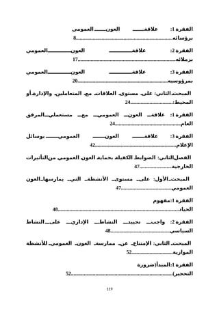 ‫الفقرة‬1:‫العمومي‬‫العونننننننن‬ ‫علقةننننننن‬
...........................................................................‫برؤسائه‬8
‫الفقرة‬2:‫العونننننننننننننننالعمومي‬ ‫علقةنننننننننننننن‬
............................................................................‫بزملئه‬17
‫الفقرة‬3:‫العونننننننننننننننالعمومي‬ ‫علقةنننننننننننننن‬
......................................................................‫بمرؤوسيه‬20
:‫أو‬‫والدارةن‬ ‫المتعاملينن‬ ‫معن‬ ‫العلقاتن‬ ‫مستوىن‬ ‫علىن‬ ‫الثاني‬‫المبحثن‬
.................................:‫المحيط‬24
‫الفقرة‬1:‫مستعملينننالمرفق‬ ‫معننن‬ ‫العموميننن‬ ‫العونننن‬ ‫علقةننن‬
...................................................‫العام‬24
‫الفقرة‬3:‫بوسائل‬ ‫العموميننننننن‬ ‫العونننننننن‬ ‫علقةننننننن‬
...............................................................‫العلم‬42
:‫نالتأثيرات‬‫ن‬‫م‬ ‫ن‬‫ي‬‫العموم‬ ‫ن‬‫ن‬‫العو‬ ‫ن‬‫ة‬‫بحماي‬ ‫ن‬‫ة‬‫الكفيل‬ ‫ن‬‫ط‬‫الضواب‬ ‫نالثاني‬‫ل‬‫الفص‬
.........................‫الخارجية‬47
:‫يمارسهاننالعون‬ ‫التينن‬ ‫النشطةنن‬ ‫مستوىنن‬ ‫علىنن‬ ‫المبحثننالول‬
.......................................‫العمومي‬47
‫الفقرة‬1:‫مفهوم‬
..............................................................................................‫الحياد‬48
‫الفقرة‬2:‫النشاط‬‫علىننن‬ ‫الداريننن‬ ‫النشاطننن‬ ‫تحييدننن‬ ‫واجبننن‬
..............................................‫السياسي‬48
:‫للنشطة‬ ‫العمومين‬ ‫العونن‬ ‫ممارسةن‬ ‫عنن‬ ‫المتناعن‬ ‫الثاني‬ ‫المبحثن‬
................................‫الموازية‬52
‫الفقرة‬1( :‫ضرورة‬ ‫المبدأ‬
...............................................................................)‫التحجير‬52
119
 