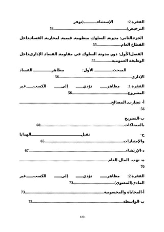 ‫الفقرة‬2( :‫توفر‬ ‫الستثناءننننننننننن‬
............................................................................)‫الترخيص‬53
:‫الفسادنداخل‬ ‫لمحاربةن‬ ‫قيميةن‬ ‫منظومةن‬ ‫السلوكن‬ ‫مدونةن‬ ‫الجزءنالثاني‬
.........................‫العام‬ ‫القطاع‬55
:‫نداخل‬‫الداري‬ ‫ن‬‫د‬‫الفسا‬ ‫ن‬‫ة‬‫مقاوم‬ ‫ن‬‫ي‬‫ف‬ ‫ن‬‫ك‬‫السلو‬ ‫ن‬‫ة‬‫مدون‬ ‫ن‬‫ر‬‫دو‬ ‫نالول‬‫ل‬‫الفص‬
.................‫العمومية‬ ‫الوظيفة‬55
:‫الفساد‬ ‫مظاهرنننننننننننننن‬ ‫الول‬ ‫المبحثنننننننننننننن‬
...........................................................................‫الداري‬56
‫الفقرة‬1:‫الكسبننننننغير‬ ‫إلىنننننن‬ ‫تؤدينننننن‬ ‫مظاهرنننننن‬
..........................................................‫المشروع‬56
............................................................................................... -‫المصالح‬ ‫تضاربن‬ ‫أ‬
56
-‫التصريح‬ ‫ب‬
.......................................................................................‫بالممتلكات‬60
-‫نننننننننننننننننننننننننننننننننننننننالهدايا‬‫ل‬‫تقب‬ ‫ج‬
..................................................................................‫والمتيازات‬65
..................................................................................................... -‫الرتشاء‬ ‫د‬67
............................................................................................ -‫العام‬‫المالن‬ ‫نهبن‬ ‫ه‬
70
‫الفقرة‬2:‫الكسبننننننغير‬ ‫إلىنننننن‬ ‫تؤدينننننن‬ ‫مظاهرنننننن‬
...........................................) (‫المعنوي‬ ‫المادي‬73
.................................................................................. -‫والمحسوبية‬ ‫المحاباة‬ ‫أ‬73
.............................................................................................. -‫الواسطة‬ ‫ب‬75
120
 